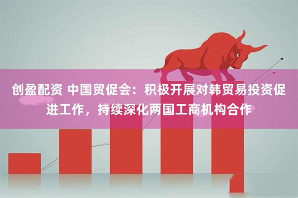 创盈配资 中国贸促会：积极开展对韩贸易投资促进工作，持续深化两国工商机构合作