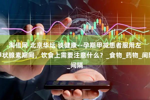 淘倍网 北京华坛 谈健康--孕期甲减患者服用左甲状腺素期间，饮食上需要注意什么？_食物_药物_间隔