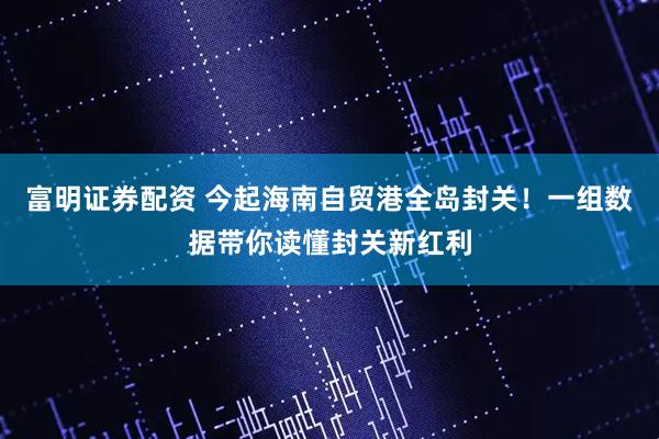 富明证券配资 今起海南自贸港全岛封关！一组数据带你读懂封关新红利